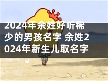 2024年余姓好听稀少的男孩名字 余姓2024年新生儿取名字