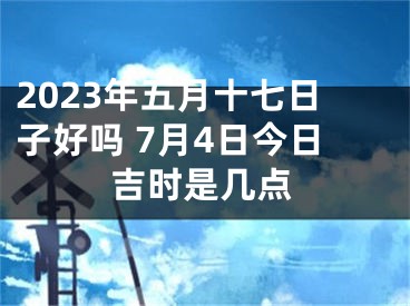 2023年五月十七日子好吗 7月4日今日吉时是几点