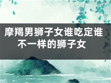 摩羯男狮子女谁吃定谁 不一样的狮子女