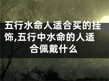 五行水命人适合买的挂饰,五行中水命的人适合佩戴什么