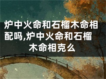 炉中火命和石榴木命相配吗,炉中火命和石榴木命相克么