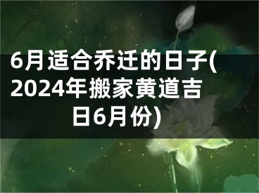 6月适合乔迁的日子(2024年搬家黄道吉日6月份)