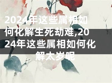 2024年这些属相如何化解生死劫难,2024年这些属相如何化解太岁呢