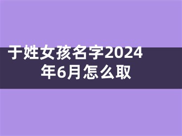 于姓女孩名字2024年6月怎么取