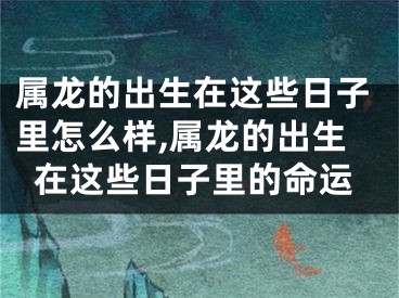 属龙的出生在这些日子里怎么样,属龙的出生在这些日子里的命运