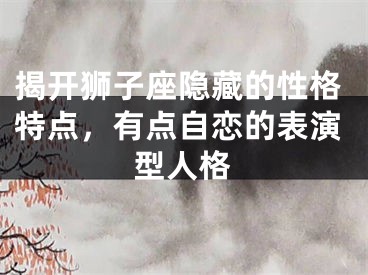 揭开狮子座隐藏的性格特点，有点自恋的表演型人格