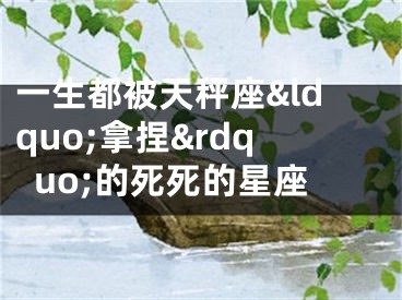 一生都被天秤座&ldquo;拿捏&rdquo;的死死的星座
