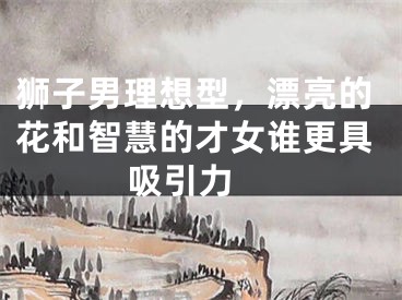 狮子男理想型，漂亮的花和智慧的才女谁更具吸引力 