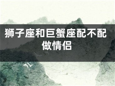 狮子座和巨蟹座配不配做情侣