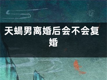 天蝎男离婚后会不会复婚