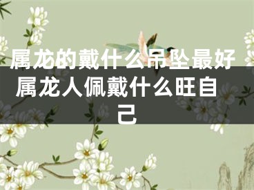 属龙的戴什么吊坠最好 属龙人佩戴什么旺自己