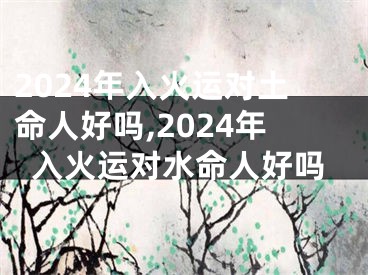 2024年入火运对土命人好吗,2024年入火运对水命人好吗
