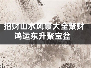 招财山水风景大全聚财 鸿运东升聚宝盆