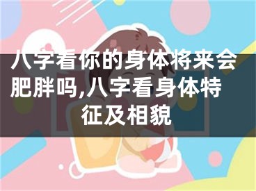 八字看你的身体将来会肥胖吗,八字看身体特征及相貌