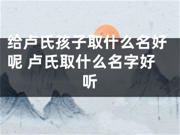 给卢氏孩子取什么名好呢 卢氏取什么名字好听