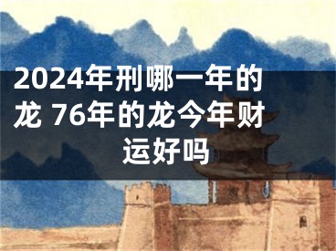 2024年刑哪一年的龙 76年的龙今年财运好吗