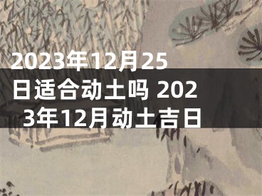 2023年12月25日适合动土吗 2023年12月动土吉日