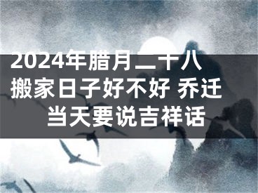 2024年腊月二十八搬家日子好不好 乔迁当天要说吉祥话