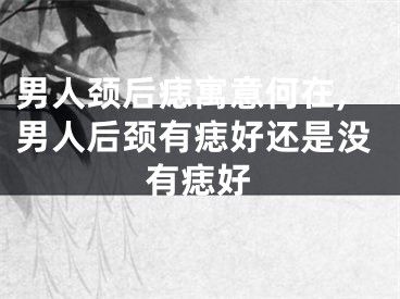 男人颈后痣寓意何在,男人后颈有痣好还是没有痣好