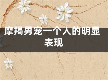 摩羯男宠一个人的明显表现