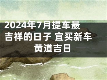 2024年7月提车最吉祥的日子 宜买新车黄道吉日