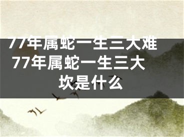 77年属蛇一生三大难 77年属蛇一生三大坎是什么
