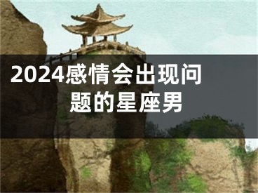 2024感情会出现问题的星座男
