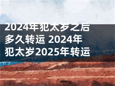 2024年犯太岁之后多久转运 2024年犯太岁2025年转运