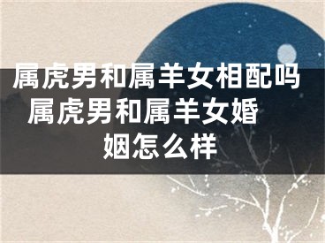 属虎男和属羊女相配吗  属虎男和属羊女婚姻怎么样
