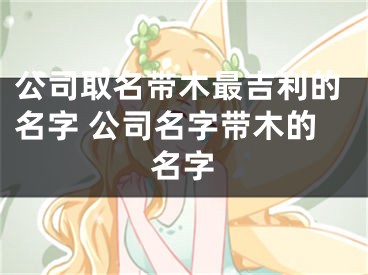 公司取名带木最吉利的名字 公司名字带木的名字