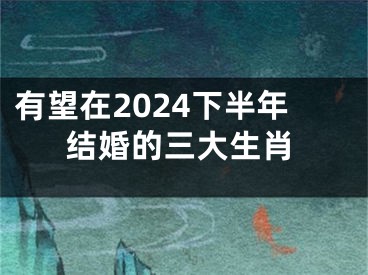有望在2024下半年结婚的三大生肖