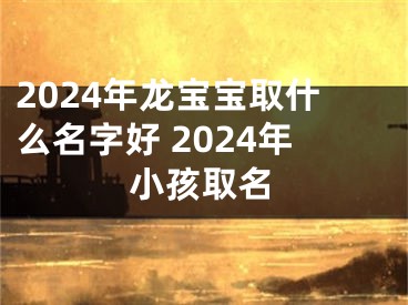 2024年龙宝宝取什么名字好 2024年小孩取名