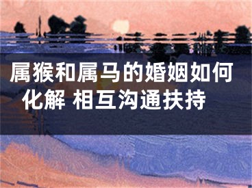 属猴和属马的婚姻如何化解 相互沟通扶持