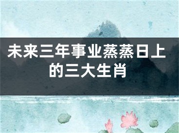 未来三年事业蒸蒸日上的三大生肖