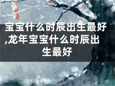 宝宝什么时辰出生最好,龙年宝宝什么时辰出生最好