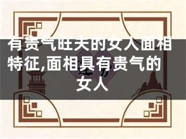 有贵气旺夫的女人面相特征,面相具有贵气的女人