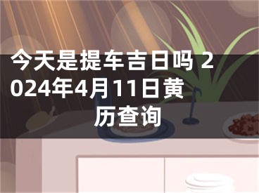 今天是提车吉日吗 2024年4月11日黄历查询