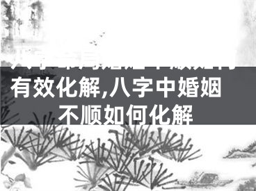 八字命局婚姻不顺如何有效化解,八字中婚姻不顺如何化解