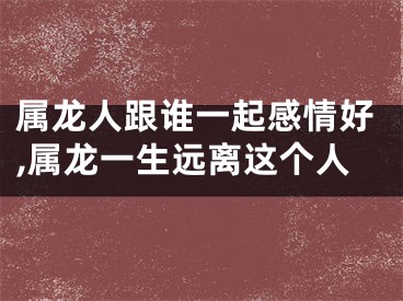 属龙人跟谁一起感情好,属龙一生远离这个人