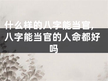 什么样的八字能当官,八字能当官的人命都好吗