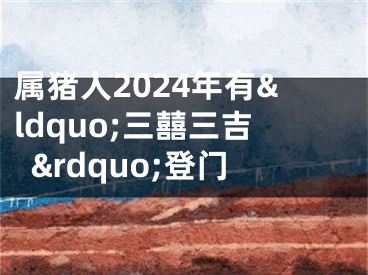 属猪人2024年有&ldquo;三囍三吉&rdquo;登门