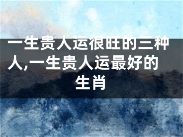 一生贵人运很旺的三种人,一生贵人运最好的生肖