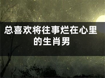 总喜欢将往事烂在心里的生肖男