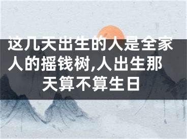 这几天出生的人是全家人的摇钱树,人出生那天算不算生日