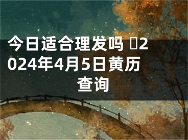 今日适合理发吗 ​2024年4月5日黄历查询