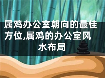 属鸡办公室朝向的最佳方位,属鸡的办公室风水布局