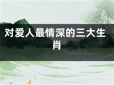 对爱人最情深的三大生肖