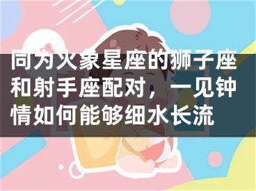 同为火象星座的狮子座和射手座配对，一见钟情如何能够细水长流 