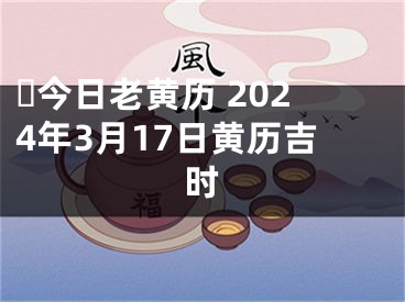 ​今日老黄历 2024年3月17日黄历吉时