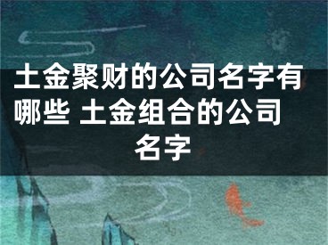 土金聚财的公司名字有哪些 土金组合的公司名字